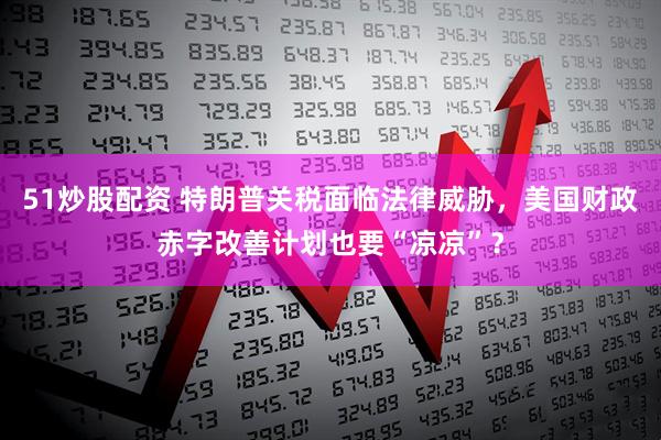 51炒股配资 特朗普关税面临法律威胁，美国财政赤字改善计划也要“凉凉”？