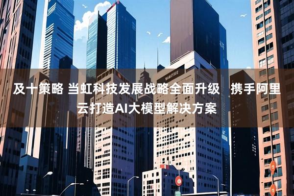 及十策略 当虹科技发展战略全面升级   携手阿里云打造AI大模型解决方案
