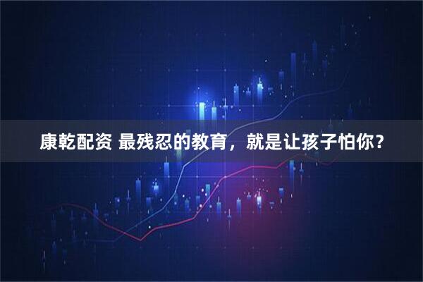 康乾配资 最残忍的教育，就是让孩子怕你？