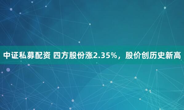 中证私募配资 四方股份涨2.35%，股价创历史新高