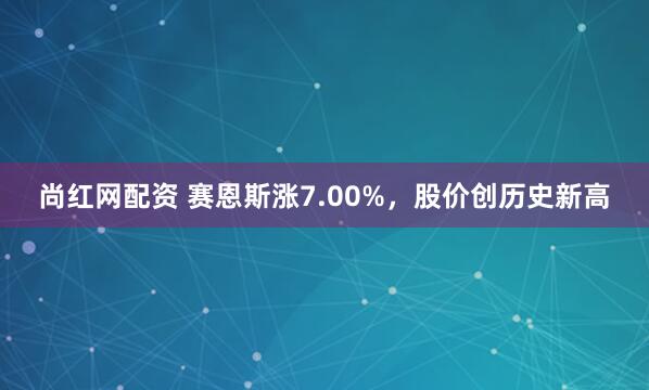 尚红网配资 赛恩斯涨7.00%，股价创历史新高