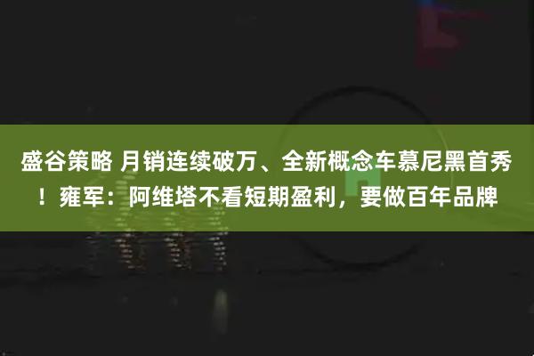 盛谷策略 月销连续破万、全新概念车慕尼黑首秀！雍军：阿维塔不看短期盈利，要做百年品牌