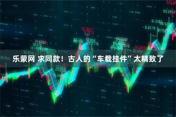 乐蒙网 求同款！古人的“车载挂件”太精致了